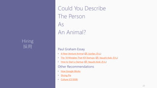 Could You Describe
The Person
As
An Animal?
Paul Graham Essay
• A New Venture Animal (訳: lionfan さん)
• The 18 Mistakes That Kill Startups (訳: Yasushi Aoki さん)
• How to Start a Startup (訳: Yasushi Aoki さん)
Other Recommendations
• How Google Works
• Slicing Pie
• Culture (CS183B)
23
Hiring
採用
 