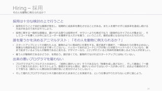 その人を動物に例えられるか？
採用は十分な検討の上で行うこと
• 採用を行うことで余計な業務が発生し、短期的に成長率を悪化させることがある。また人を増やさずに成長率を達成し続ける
方法があるのであればそうしよう。
• 採用に関する一般的な提案は、避けられる限りは採用せず、サラリーよりも株式で払う（献身的なタイプの人が集まる）、そ
してコードを書く人か外に出てユーザーを獲得する人だけを雇う、ということだ。最初必要となるのはその人たちだけだ。
誰を雇うかを決めるアニマルテスト：「その人を動物に例えられるか？」
• スタートアップにとっての優れた人は、動物のように脅迫的に仕事をする。度が過ぎて真剣で、一度始めたら仕事を止めない。
営業なら商談を成立させるまで帰ってこないし、ハッカーであればコードにバグが残った状態でベッドへ行くくらいなら、朝
まで起きているような人が動物であると言える。デザイナーなら、2ミリずれていると肉体的苦痛を感じるような人が好ましい。
• 雇う人が動物的であるかどうか、を問おう。頭が良くても、動物的でなければスタートアップには向いていない。
出来の悪いプログラマを雇わない
• プログラマはアニマルテストのほかに、「純粋に頭がいいか」そうであるなら「物事を成し遂げるか」、そして最後に「一緒
にいて耐えられるか」をテストしよう。態度が大きな人間は、頭がいいわけではないケースが多いので、おおよそ最初のテス
トで落ちる（頭のいい人間は自分の頭が良いと見せかけようとしない）。
• そして優れたプログラマはビジネス屋の言われたままのことを実装する、という仕事はやりたがらないと肝に銘じよう。
24
Hiring – 採用
 