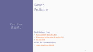 Ramen
Profitable
Paul Graham Essay
• Ramen Profitable (訳: lionfan さん)
• A Fundraising Survival Guide (訳: lionfan さん)
• The Fatal Pinch
Other Recommendations
• How to Raise Money (CS183B)
26
Cash Flow
資金繰り
 