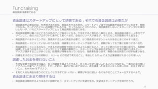 資金調達は道草である
資金調達はスタートアップにとって妨害である：それでも資金調達は必要だが
• 資金調達が必要なのは、生き続けるためか、急成長をするためだ。スタートアップは十分な顧客や収益をすぐに生まず、時間
がかかる。そしてどれぐらいの時間がかかるかは、やってみないと分からない。資金調達をしないとスタートアップは大成功
はしないが、けれどスタートアップにとって資金調達は脇道である。
• 資金調達期間は驚くほどにそれ以外のことが進まなくなる。下手をすると数か月仕事が止まる。資金調達は誰か一人専任でア
サインして、他の人はプロダクトに集中しておくべきだ。会社のリソースが減るが、それでもこれが最善の手と言える。
• 資金調達すべきタイミングは、急成長するために資金が必要で、かつ急成長のポテンシャルがあるときにのみすべきだ。
• 資金調達モードに入っていないのであれば、投資家とのミーティングは避けよう。依頼があっても丁重にお断りするべきだ。
• 資金調達モードに入るのなら、できるだけ短期間で終わらせるよう心掛けること。さっさと終わらせて仕事に戻ろう。長期間
減速してしまうのはスタートアップにとって最悪の事態だし、スタートアップは資金不足なので、交渉が遅れればスタート
アップが譲歩することが多くなる。投資家が興味を持っているなら、投資家を座らせず、熱意のある状態で小切手を書かせる。
• 投資を受けるかどうかの判断は、 1/(1 – n) の方程式で考えること。手放したもの (n) により企業価値が大きくなればいい。
調達したお金を使わないこと
• 大きな金額で急成長を目論み、多くの顧客を得ようとすると、多くの人を早く雇い入れることにつながる。一番のお金の使い
どころは人を雇うところだが、ただしそれは一般的に良い手ではない。資金調達した資金のベストな使い方は、お金を使わな
いこと。Burn Rate を下げよう。
• それに大きな資金を使うのに忙しくなりすぎてはいけない。顧客が本当に欲しいものを作ることにフォーカスするべきだ。
資金調達にあまり期待するな
• 資金調達は期待するよりはるかに困難であり、スタートアップに失望を生む。失望はスタートアップを殺すだろう。
29
Fundraising
 