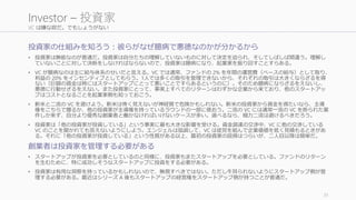 VC は嫌な奴だ。でもしょうがない
投資家の仕組みを知ろう：彼らがなぜ臆病で悪徳なのかが分かるから
• 投資家は無能なのが普通だ。投資家は自分たちの理解していないものに対して決定を迫られ、そしてしばしば間違う。理解し
ていないことに対して決断をしなければならないので、投資家は臆病になり、起業家を振り回すことすらある。
• VC が臆病なのは主に給与体系のせいだと言える。VC では通常、ファンドの 2% を年間の運営費（ベースの給与）として取り、
利益の 20% をインセンティブとしてもらう。1人では多くの取引を管理できないから、それぞれの取引は大きくならざるを得
ない（巨額の資金は時にはスタートアップにとって悪いことですらあるというのに）。そのため臆病にならざるをえないし、
悪徳に行動せざるをえない。また投資家にとって、事実上すべてのリターンはわずかな企業から来ており、他のスタートアッ
プはコストとなることを起業家側も知っておこう。
• 新米と二流の VC を避けよう。新米は怖く見えないが神経質で危険かもしれない。新米の投資家から資金を得たいなら、主導
権をこちらで握るか、他の投資家が主導権を持っているラウンドの一部に使おう。二流の VC には通常一流の VC を断られた案
件しか来ず、自分より優秀な創業者と働かなければいけないケースが多い。選べるなら、極力二流は避けるべきだろう。
• 投資家は「他の投資家が投資している」という事実に最も大きな影響を受ける。資金調達の交渉中、VC に他の交渉している
VC のことを聞かれても答えないようにしよう。エンジェルは協調して、VC は徒党を組んで企業価値を低く見積もるときがあ
る。それに「他の投資家が投資している」という性質がある以上、最初の投資家の説得はつらいが、二人目以降は簡単だ。
創業者は投資家を管理する必要がある
• スタートアップが投資家を必要としているのと同様に、投資家もまたスタートアップを必要としている。ファンドのリターン
を生むために、特に成功しそうなスタートアップに投資をする必要がある。
• 投資家は有用な洞察を持っているかもしれないので、無視すべきではない。ただし牛耳られないようにスタートアップ側が管
理する必要がある。最近はシリーズ A 後もスタートアップの経営権をスタートアップ側が持つことが普通だ。
31
Investor – 投資家
 
