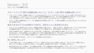 スタートアップは非直観的である
スタートアップに関する直観は信じないこと（ただし人材に関する直観は信じよう）
• スタートアップは多くの間違いを犯して、Y Combinator のパートナーからのアドバイスを「ちゃんと聞いておけばよかった」
と後で後悔する。これはスタートアップに関する決定が反直観的だからだ。だから自分の直観のみに従わず、メンターの言う
ことに耳を傾けてみよう。納得いかなければ、何故そうなのかと Sam Altman のように楯突いてみること。
• ただし人に関する直観は信じていい。若い創業者の犯す間違いの多くは、人に関する直観を十分に信じきれないところから生
まれる傾向にある。
成功できるかどうかは決断力で決まる。余計なことに気を取られるな
• スタートアップが成功するかどうかは、創業者の知能や才能ではなく、決断力で決まる。技術的なスタートアップのほうが治
世の重要性が増すように見えるだろうが、究極のハイテク産業でさえ、成功は知能よりも決断力にかかっている。
• 決断力は頑固さであり、頑固なだけでなく自分に厳しい必要がある。自分の頑固さを自制心でバランスし、そして野心がなけ
ればならない。大きな仕事をしようと決意したら、周りに誘惑が増えるので、それに応じて自制心を強くする必要がある。自
制心がなければ、だんだん頑固さが優勢になり、達成できるものは平凡なものになるだろう。
• 何より気を散らすものほど、スタートアップを破滅させるものはない。
良い後回しをしよう
• 大きな仕事のために、小さな仕事を放っておこう。仕事ができる人はみんな後回しの達人だ。やることなんて無限にあるし、
何かしていたら他のことは何にもできない。だから後回しを回避するのではなく、良い後回しをすること。
• 真の仕事にはまとまった時間と、良い雰囲気が必要だ。時には義務的な仕事を全部後回しにする。スタートアップは常に自分
ができる最良の仕事は何か、なぜ自分がそれをしていないのかを問おう。それは楽しくないことかもしれないが、やろう。
36
Decision – 決定
 