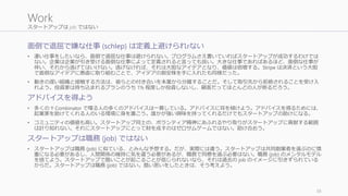 スタートアップは job ではない
面倒で退屈で嫌な仕事 (schlep) は定義上避けられrない
• 凄い仕事をしたいなら、面倒で退屈な仕事は避けられない。プログラムさえ書いていればスタートアップが成功するわけでは
ない。企業は企業が引き受ける面倒な仕事によって定義されると言っても良い。大きな仕事であればあるほど、面倒な仕事が
伴い、それから逃げてはいけない。逃げなければ、それは大胆なアイデアとなり、価値は倍増する。Stripe は決済という大胆
で面倒なアイデアに愚直に取り組むことで、アイデアの割安株を手に入れたも同様だった。
• 動きの遅い組織と接触する方法は、彼らとの付き合いを本業から分離することだ。そして取引先から拒絶されることを受け入
れよう。投資家は持ち込まれるプランのうち 1% 程度しか投資しないし、顧客だってほとんどの人が断るだろう。
アドバイスを得よう
• 多くの Y Combinator で喋る人の多くのアドバイスは一貫している。アドバイスに耳を傾けよう。アドバイスを得るためには、
起業家を助けてくれる人のいる環境に身を置こう。誰かが強い興味を持ってくれるだけでもスタートアップの助けになる。
• コミュニティの価値も高い。スタートアップ同士の、ボランティア精神にあふれるやり取りがスタートアップに貢献する範囲
は計り知れない。それにスタートアップにとって財を成すのはゼロサムゲームではない。助け合おう。
スタートアップは職務 (job) ではない
• スタートアップは職務 (job) に似ている、とみんな予想する。だが、実際には違う。スタートアップは共同創業者を選ぶのに慎
重になる必要があるし、人間関係の維持に気を遣う必要があるが、職務で同僚を選ぶ必要はない。職務 (job) のメンタルモデル
を捨てよう。スタートアップで酷いことが起こることが信じられないなら、それは過去の job のイメージに引きずられている
からだ。スタートアップは職務 (job) ではない。酷い思いをしたときは、そう考えよう。
38
Work
 