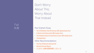 Don't Worry
About This;
Worry About
That Instead
Paul Graham Essay
• The 18 Mistakes That Kill Startups (訳: Yasushi Aoki さん)
• A Word to the Resourceful (訳: lionfan さん)
• The Hardest Lessons for Startups to Learn (訳: lionfan さん)
• The Fatal Pinch
Other Recommendations
• The Top 20 Reasons Startups Fail
• Startup Genome Report
• ベンチャー企業の経営危機データベース
39
Fail
失敗
 