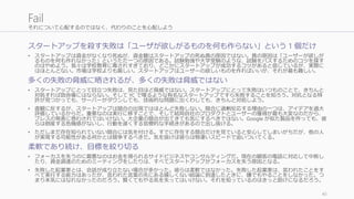 それについて心配するのではなく、代わりのことを心配しよう
スタートアップを殺す失敗は「ユーザが欲しがるものを何も作らない」という 1 個だけ
• スタートアップは資金がなくなり死ぬが、資金難はスタートアップの死ぬ真の原因ではない。真の原因は「ユーザーが欲しが
るものを何も作れなかった」というただ一つの原因である。試験勉強や大学受験のような、試験をパスするためのコツを探す
のはやめよう。我々は学校教育に毒されすぎており、どこかにスタートアップが成功するコツがあると信じているが、実際に
はほとんどない。市場は学校よりも厳しい。スタートアップはユーザーの欲しいものを作ればいいが、それが最も難しい。
多くの失敗の脅威に晒されるが、多くの失敗は脅威ではない
• スタートアップにとって目立つ失敗は、見た目ほど脅威ではない。スタートアップにとって失敗はいつものことで、きちんと
対処すれば致命傷にはならない。そして YC で喋るような有名なスタートアップですら失敗することを知ろう。対抗となる特
許が見つかっても、サーバーがダウンしても、技術的な問題に出くわしても、きちんと対処しよう。
• 直観に反するが、スタートアップは競合の出現ではほとんど失敗しない。競合に過剰反応する理由の一つは、アイデアを過大
評価しているからだ。重要なのは実行に移すことで、そして結局自社のプロダクトとユーザーの獲得が最も大変なのだから、
プレスの発表に惑わされてはいけない。大企業の競合が出てきても気にするべきではない。Google が似た製品を作っても、彼
らは倒産する危機感がないし、行動を遅くする官僚的な手続きがあるので出し抜ける。
• ただしまだ存在知られていない競合には気を付ける。すでに存在する競合だけを見ていると安心してしまいがちだが、他の人
が実現する可能性がある何かとは競争するべきだ。気を抜けば彼らは物凄いスピードで追いついてくる。
柔軟であり続け、目標を絞り切る
• フォーカスを失うのに最悪なのはお金を得られるサイドビジネスやコンサルティングだ。現在の顧客の電話に対応して中断し
たり、資金調達のためのミーティングをしたりは、すべてスタートアップがフォーカスを失う原因となる。
• 失敗した起業家とは、会話が成り立たない場合が多かった。彼らは柔軟ではなかった。失敗した起業家は、言われたことをす
べて実行する能力はあったが、言われた言葉の先にある嬉しくない結論に到達したときに、嫌でもやることをしなかった。つ
まり本気にはなれなかったのだろう。賢くてもやる気を失ってはいけない。それを知っているのはきっと助けになるだろう。
40
Fail
 