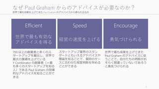 世界で最も効果を上げてきた Paul Graham のアドバイスから得られるもの
5
なぜ Paul Graham からのアドバイスが必要なのか？
Efficient
世界で最も有効な
アドバイスを得る
Speed
経営の速度を上げる
Encourage
勇気づけられる
700 以上の創業者と多くのス
タートアップを輩出し、世界で
最大の業績を上げている
Y Combinator の創業者（＝最
も多くのスタートアップを知る
人）である Paul Graham の効果
的なアドバイスを知ることがで
きる
スタートアップ業界のスタン
ダードともいえるアドバイスや
理論を知ることで、個別のケー
スに合わせた経営判断を早める
ことができる
世界で最も成果を上げてきた
Paul Graham のアドバイスに従
うことで、自分たちの判断がお
そらく間違っていないであろう
と勇気づけられる
 