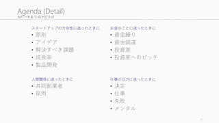 カバーする 15 のトピック
スタートアップの方向性に迷ったときに
• 原則
• アイデア
• 解決すべき課題
• 成長率
• 製品開発
人間関係に迷ったときに
• 共同創業者
• 採用
お金のことに迷ったときに
• 資金繰り
• 資金調達
• 投資家
• 投資家へのピッチ
仕事の仕方に迷ったときに
• 決定
• 仕事
• 失敗
• メンタル
7
Agenda (Detail)
 