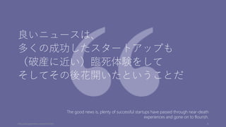 良いニュースは、
多くの成功したスタートアップも
（破産に近い）臨死体験をして
そしてその後花開いたということだ
http://paulgraham.com/pinch.html 8
The good news is, plenty of successful startups have passed through near-death
experiences and gone on to flourish.
 