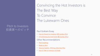 Convincing the Hot Investors is
The Best Way
To Convince
The Lukewarm Ones
Paul Graham Essay
• How to Present to Investors (訳: lionfan さん)
• A Fundraising Survival Guide (訳: lionfan さん)
Other Recommendations
• Pitch Anything
• Made to Stick
• Sequoia Capital – Writing a Business Plan
• How to Talk to Investors (CS183B)
32
Pitch to Investors
投資家へのピッチ
 