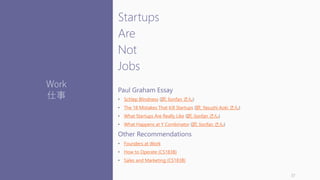 Startups
Are
Not
Jobs
Paul Graham Essay
• Schlep Blindness (訳: lionfan さん)
• The 18 Mistakes That Kill Startups (訳: Yasushi Aoki さん)
• What Startups Are Really Like (訳: lionfan さん)
• What Happens at Y Combinator (訳: lionfan さん)
Other Recommendations
• Founders at Work
• How to Operate (CS183B)
• Sales and Marketing (CS183B)
37
Work
仕事
 