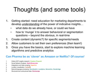 Thoughts (and some tools)
1. Getting started: need education for marketing departments to
develop understanding of the power of indicative insights…
– what data do we already have, or could we have
– how to ‘munge’ it to answer behavioral or segmentation
questions – beyond the obvious, in real-time
1. Create content (dynamic?) for specific segments/needs
2. Allow customers to set their own preferences (then learn!)
3. Once you have the basics, start to explore machine learning
algorithms and predictive analytics
Can Pharma be as ‘clever’ as Amazon or Netflix? Of course!
1. Online HCP insights research: Creation Pinpoint
2. Social Network Analysis: Gephi/Anaconda
3. Integrations and data scraping: Import.io
4. Location visualization: CartoDB
5. Natural language processing: Brandwatch, Lexalytics, Semantria, Clarabridge
6. Structured and unstructured data: Omniscope
 