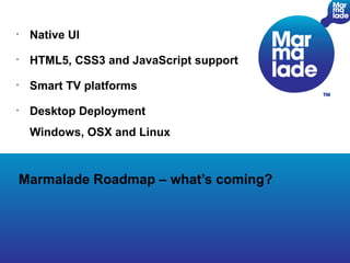 •
     Native UI
•
     HTML5, CSS3 and JavaScript support
•
     Smart TV platforms
•
     Desktop Deployment
     Windows, OSX and Linux



    Marmalade Roadmap – what’s coming?




                                          Page
 