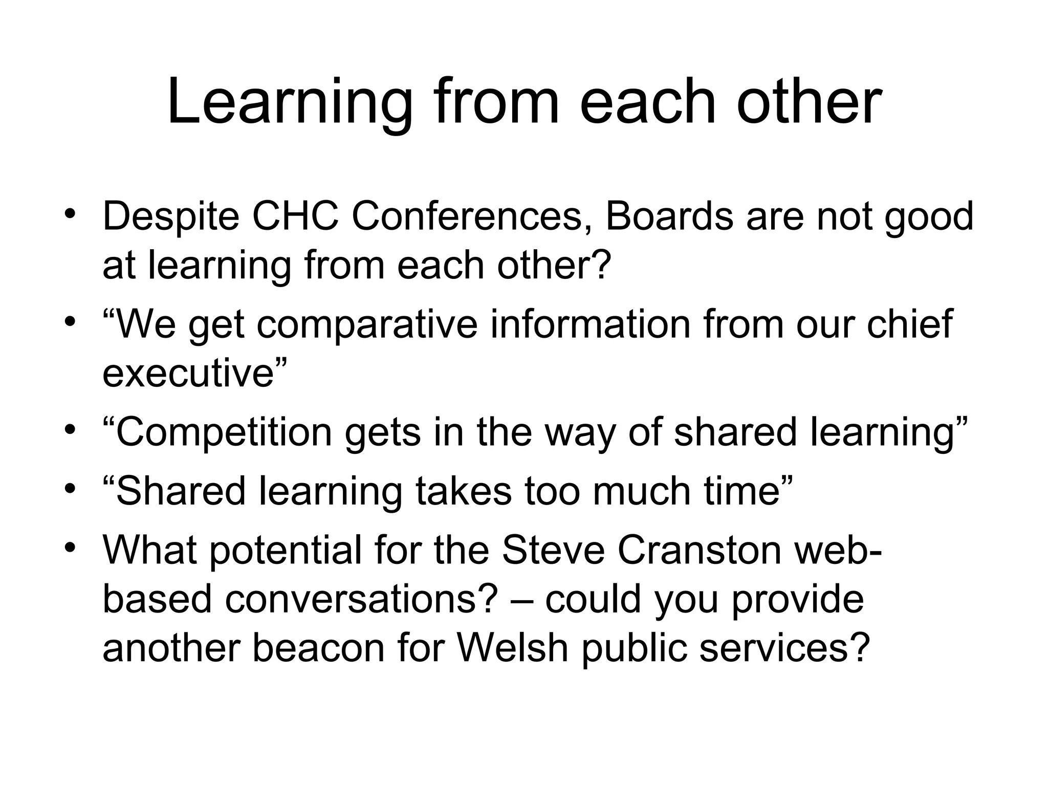 Learning from each other Despite CHC Conferences, Boards are not good at learning from each other? “ We get comparative information from our chief executive” “ Competition gets in the way of shared learning” “ Shared learning takes too much time” What potential for the Steve Cranston web-based conversations? – could you provide another beacon for Welsh public services? 