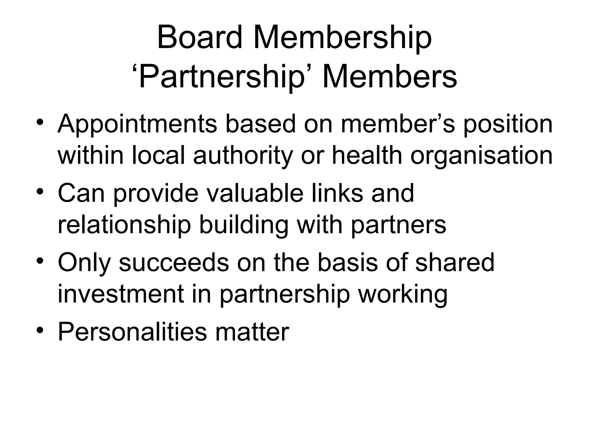 Board Membership ‘Partnership’ Members Appointments based on member’s position within local authority or health organisation Can provide valuable links and relationship building with partners Only succeeds on the basis of shared investment in partnership working Personalities matter 