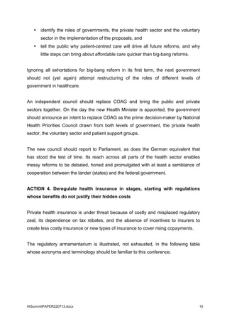HISummitPAPER220713.docx 10
• identify the roles of governments, the private health sector and the voluntary
sector in the implementation of the proposals, and
• tell the public why patient-centred care will drive all future reforms, and why
little steps can bring about affordable care quicker than big-bang reforms.
Ignoring all exhortations for big-bang reform in its first term, the next government
should not (yet again) attempt restructuring of the roles of different levels of
government in healthcare.
An independent council should replace COAG and bring the public and private
sectors together. On the day the new Health Minister is appointed, the government
should announce an intent to replace COAG as the prime decision-maker by National
Health Priorities Council drawn from both levels of government, the private health
sector, the voluntary sector and patient support groups.
The new council should report to Parliament, as does the German equivalent that
has stood the test of time. Its reach across all parts of the health sector enables
messy reforms to be debated, honed and promulgated with at least a semblance of
cooperation between the lander (states) and the federal government.
ACTION 4. Deregulate health insurance in stages, starting with regulations
whose benefits do not justify their hidden costs
Private health insurance is under threat because of costly and misplaced regulatory
zeal, its dependence on tax rebates, and the absence of incentives to insurers to
create less costly insurance or new types of insurance to cover rising copayments.
The regulatory armamentarium is illustrated, not exhausted, in the following table
whose acronyms and terminology should be familiar to this conference.
 