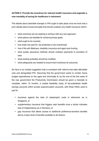 HISummitPAPER220713.docx 13
ACTION 5: Provide the incentives for relevant health insurance and engender a
new mentality of saving for healthcare in retirement
The debate about desirable changes in PHI ought to take place once we have had a
prior debate about broad principles that should underpin any health insurance reform:
• what outcomes are we seeking to achieve with any new approach,
• what options are feasible for achieving those goals,
• what ought to be covered,
• how shall it be paid for, tax-protected or tax incentivised
• how it fits with Medicare, disability insurance and aged care funding,
• what quality assurance methods should underpin payments to providers of
care,
• what existing subsidies should be modified,
• what safeguards are needed to ensure that it achieves its outcomes.
So here is my modest suggestion that is consistent with reforms that seek affordable
care and deregulated PHI. Assuming that the government wants to contain future
budget expenditures on the aged and chronically ill, by the end of the first week of
the new government the Productivity Commission should be given a mandate to
complete, within 12 months, a costed feasibility study of tax-subsidised health
savings accounts within private superannuation accounts, with those HSAs used to
pay for
• insurance against the risks of catastrophic costs in retirement, as in
Singapore, or
• supplementary insurance that triggers cash benefits once a doctor indicates
loss of independency as in Germany, or
• gap insurance that allows access to additional preference-sensitive benefits
above a basic level of benefits available to all citizens.
 
