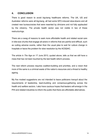 HISummitPAPER220713.docx 14
4. CONCLUSION
There is good reason to avoid big-bang healthcare reforms. The UK, US and
Australian reforms were all big-bang, all had some GFC-induced slow-downs and all
created new bureaucracies that were resented by clinicians and not fully applauded
by the citizenry. The private health sector was not visible in two of these
restructurings.
There are a swag of reasons to seek more affordable health and related social care
in bite-size chunks that engage all actors in reforms that are painful and difficult, such
as cutting adverse events, rather than the usual plea to wait for culture change in
hospitals or leave the problem for slow resolution by the ACSQHC.
The article in The Age on 17 June 2013, quoted above, tells us that we still have a
mess that has not been touched by the last health reform process.
The next reform process requires coalition-building and priorities, and a vision that
more of the same is a criminal waste of the nation’s resources and a threat to healthy
ageing.
My five modest suggestions are not intended to leave politicians tranquil about the
requirements of leadership, team-building and consensus-gathering across the
health and welfare sectors. I also have cautious hopes that leaders will emerge in the
PHI and related industries to inform the public that there are affordable alternatives.
 