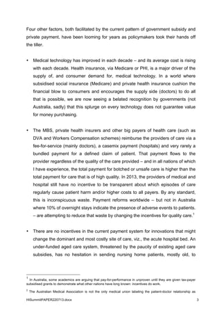 HISummitPAPER220713.docx 3
Four other factors, both facilitated by the current pattern of government subsidy and
private payment, have been looming for years as policymakers took their hands off
the tiller.
• Medical technology has improved in each decade – and its average cost is rising
with each decade. Health insurance, via Medicare or PHI, is a major driver of the
supply of, and consumer demand for, medical technology. In a world where
subsidised social insurance (Medicare) and private health insurance cushion the
financial blow to consumers and encourages the supply side (doctors) to do all
that is possible, we are now seeing a belated recognition by governments (not
Australia, sadly) that this splurge on every technology does not guarantee value
for money purchasing.
• The MBS, private health insurers and other big payers of health care (such as
DVA and Workers Compensation schemes) reimburse the providers of care via a
fee-for-service (mainly doctors), a casemix payment (hospitals) and very rarely a
bundled payment for a defined claim of patient. That payment flows to the
provider regardless of the quality of the care provided – and in all nations of which
I have experience, the total payment for botched or unsafe care is higher than the
total payment for care that is of high quality. In 2013, the providers of medical and
hospital still have no incentive to be transparent about which episodes of care
regularly cause patient harm and/or higher costs to all payers. By any standard,
this is inconspicuous waste. Payment reforms worldwide – but not in Australia
where 10% of overnight stays indicate the presence of adverse events to patients.
– are attempting to reduce that waste by changing the incentives for quality care.1
• There are no incentives in the current payment system for innovations that might
change the dominant and most costly site of care, viz., the acute hospital bed. An
under-funded aged care system, threatened by the paucity of existing aged care
subsidies, has no hesitation in sending nursing home patients, mostly old, to
1
In Australia, some academics are arguing that pay-for-performance in unproven until they are given tax-payer
subsidised grants to demonstrate what other nations have long known: incentives do work.
2
The Australian Medical Association is not the only medical union labeling the patient-doctor relationship as
 