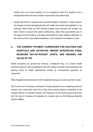 HISummitPAPER220713.docx 4
respite care in an acute hospital, or to an emergency ward of a hospital, or to a
hospital that will be the last provider of care before the patient dies.
• Social care linked to medical care is almost invisible in Australia. In other nations,
this linkage is being strengthened (the UK health and social care legislation is an
example, albeit beset by GFC-induced budget cuts)) because the linkage has
been shown to accord with patient preferences, allow more appropriate care of
the aged and chronically ill, and allow households to make collective decisions on
the choice of care, and create competition in the market for innovations in care.
2. THE CURRENT PAYMENT CURRENCIES FOR DOCTORS AND
HOSPITALS ARE OUTDATED, IMPEDE INTEGRATED CARE,
INCREASE OUT-OF-POCKET COSTS, AND WEAKEN THE
VALUE OF PHI
Health insurance via general tax revenue, a Medicare levy or a private health
insurance premium (and subsidised by the PHI rebate) currently exists alongside the
growing share of health expenditures funded by out-of-pocket payments by
consumers.
Often forgotten is the fact that it is the household that pays for care by all four routes.
The current mix of funding is incoherent if rising copayments are impeding access to
needed care, particularly when this rising share leaves patients vulnerable to the
charging whims of individual doctors and decisions by the federal government that
limit the rate of increases of subsidies for medical care via the Medicare Benefits
Scheme (MBS).
 