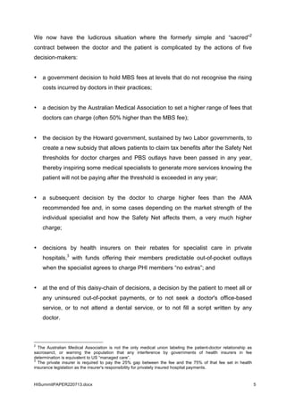 HISummitPAPER220713.docx 5
We now have the ludicrous situation where the formerly simple and “sacred”2
contract between the doctor and the patient is complicated by the actions of five
decision-makers:
• a government decision to hold MBS fees at levels that do not recognise the rising
costs incurred by doctors in their practices;
• a decision by the Australian Medical Association to set a higher range of fees that
doctors can charge (often 50% higher than the MBS fee);
• the decision by the Howard government, sustained by two Labor governments, to
create a new subsidy that allows patients to claim tax benefits after the Safety Net
thresholds for doctor charges and PBS outlays have been passed in any year,
thereby inspiring some medical specialists to generate more services knowing the
patient will not be paying after the threshold is exceeded in any year;
• a subsequent decision by the doctor to charge higher fees than the AMA
recommended fee and, in some cases depending on the market strength of the
individual specialist and how the Safety Net affects them, a very much higher
charge;
• decisions by health insurers on their rebates for specialist care in private
hospitals,3
with funds offering their members predictable out-of-pocket outlays
when the specialist agrees to charge PHI members “no extras”; and
• at the end of this daisy-chain of decisions, a decision by the patient to meet all or
any uninsured out-of-pocket payments, or to not seek a doctor's office-based
service, or to not attend a dental service, or to not fill a script written by any
doctor.
2
The Australian Medical Association is not the only medical union labeling the patient-doctor relationship as
sacrosanct, or warning the population that any interference by governments of health insurers in fee
determination is equivalent to US “managed care”.
3
The private insurer is required to pay the 25% gap between the fee and the 75% of that fee set in health
insurance legislation as the insurer's responsibility for privately insured hospital payments.
 