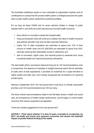HISummitPAPER220713.docx 6
The Australian healthcare system is now vulnerable to organisation mayhem and an
unwillingness to accept that the private health system is enlarging because the public
sees a public health system weakened by political bunfights.
For as long we leave COAG and its seven advisory bodies in charge of public
hospital reform, and while we avoid restructuring of private health insurance,
• there will be no innovation outside the hospital walls;
• rising out-of-pocket costs will continue to weaken the value of health insurance
and patients will defer care and not take essential medicines;
• nearly 12% of older Australians are estimated to spend over 10% of their
income on health costs and 5% (250,000) are estimated to spend over 20%,
seriously reducing their disposable income in retirement; and
• with no innovation, higher costs, and reduced access to essential care, future
household wealth and national productivity will decline.
The last health reform commission laboured long but its 123 recommendations were
a compromise, the absence of expertise in budget financing meant that its estimates
of costs were at best aspirational, it provided no incentives for a rapid transition to
higher quality and safer care, and it barely recognised the co-existence of a growing
private sector.
Starting in September 2013, the next government must focus on fiscally responsible
priorities, and 123 recommendations are 120 too many.
The three critical recommendations relate to the fed-state divide in health and social
care, the transparency of health system performance, and the gaps in current health
insurance that require cooperative de-regulation.
I have two modest suggestions for the next government.
ACTION 1: Think about whether it is time to seek a mandate to re-organise, by
2017, all health and social care payment currencies and assess the potential
impact of pooled federal funding to the states
 