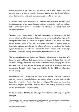 HISummitPAPER220713.docx 7
Budget pressures in the health and education portfolios, when we add unfunded
commitments to a national disability insurance scheme and the Gonski reforms,
mean that we cannot continue to promise universal benefits to everyone.
A corollary follows: if we cannot afford to fund every political promise, we need to cut
the obvious waste of two levels of government now oversighting health and welfare,
reduce administrative costs, and ensure best use of the public and private health and
educational systems.
We need to return some control of the health care system to consumers – and that
means jettisoning left-wing dogma that consumers cannot exert sufficient power to
change the dominance of doctors and hospitals. Contrary to the Abbott view while
Health Minister many moons ago, a targeted investment in specific types of
information systems can change the balance of power by rendering the health
system transparent. As noted in a recent US defence review by the Brookings
Institution, "speed and ubiquity of information creates pressures to act."4
The symmetry between the Health and Education policy arenas is now stark. We
have the spectre of three State governments, one arguing it already has the best
education funding policies that produce the best school results, delaying the Gonski
education reforms that require all States to come up to standards that are
measurable. The paltry logic: if you need $6 billion for the NDIS, cut it from the
Gonski funding.
In the health arena, the spectacle involves a similar façade. Here the States are
delaying reforms in hospital efficiency and patient safety by arguing that the feds
have stripped promised funding from them in mid-year. The states are demanding
the money originally promised – but they have done nothing to improve patient
access, patient safety or hospital quality.
In The Age on June 17 2013, the following indictment of hospital funding and quality
emerged:
4
Hamilton Project. "Real Specifics: 15 ways to reduce the federal budget. Part 1 budgeting for a modern military".
Washington DC, Brookings Institution, 22 February 2013, 105 pages (at p 42 of transcript).
 