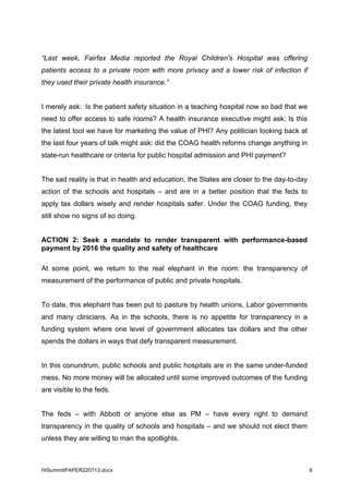 HISummitPAPER220713.docx 8
“Last week, Fairfax Media reported the Royal Children's Hospital was offering
patients access to a private room with more privacy and a lower risk of infection if
they used their private health insurance.”
I merely ask: Is the patient safety situation in a teaching hospital now so bad that we
need to offer access to safe rooms? A health insurance executive might ask: Is this
the latest tool we have for marketing the value of PHI? Any politician looking back at
the last four years of talk might ask: did the COAG health reforms change anything in
state-run healthcare or criteria for public hospital admission and PHI payment?
The sad reality is that in health and education, the States are closer to the day-to-day
action of the schools and hospitals – and are in a better position that the feds to
apply tax dollars wisely and render hospitals safer. Under the COAG funding, they
still show no signs of so doing.
ACTION 2: Seek a mandate to render transparent with performance-based
payment by 2016 the quality and safety of healthcare
At some point, we return to the real elephant in the room: the transparency of
measurement of the performance of public and private hospitals.
To date, this elephant has been put to pasture by health unions, Labor governments
and many clinicians. As in the schools, there is no appetite for transparency in a
funding system where one level of government allocates tax dollars and the other
spends the dollars in ways that defy transparent measurement.
In this conundrum, public schools and public hospitals are in the same under-funded
mess. No more money will be allocated until some improved outcomes of the funding
are visible to the feds.
The feds – with Abbott or anyone else as PM – have every right to demand
transparency in the quality of schools and hospitals – and we should not elect them
unless they are willing to man the spotlights.
 