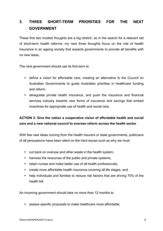 HISummitPAPER220713.docx 9
3. THREE SHORT-TERM PRIORITIES FOR THE NEXT
GOVERNMENT
These first two modest thoughts are a big stretch, so in the search for a relevant set
of short-term health reforms, my next three thoughts focus on the role of health
insurance in an ageing society that expects governments to provide all benefits with
no new taxes.
The next government should use its first term to
• define a vision for affordable care, creating an alternative to the Council on
Australian Governments to guide Australian priorities in healthcare funding
and reform,
• deregulate private health insurance, and push the insurance and financial
services industry towards new forms of insurance and savings that embed
incentives for appropriate use of health and social care.
ACTION 3: Give the nation a cooperative vision of affordable health and social
care and a new national council to oversee reform across the health sector
With few new ideas coming from the health insurers or state governments, politicians
of all persuasions have been silent on the hard issues such as why we must
• cut back on overuse and other waste in the health system,
• harness the resources of the public and private systems,
• retain nurses and make better use of all health professionals,
• create more affordable health insurance covering all life stages, and
• help individuals and families to reduce risk factors that are driving 70% of the
health bill.
An incoming government should take no more than 12 months to
• assess specific proposals to make healthcare more affordable,
 