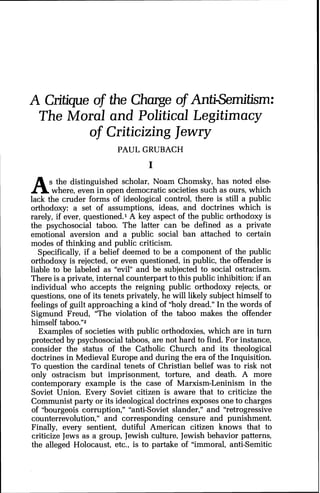 A Critique of the Charge of Anti-Semitism:
The Moral and Political Legitimacy
of Criticizing Jewry
PAUL GRUBACH
As the distinguished scholar, Noam Chomsky, has noted else-
where, even in open democratic societies such as ours, which
lack the cruder forms of ideological control, there is still a public
orthodoxy: a set of assumptions, ideas, and doctrines which is
rarely, if ever, questioned.' A key aspect of the public orthodoxy is
the psychosocial taboo. The latter can be defined as a private
emotional aversion and a public social ban attached to certain
modes of thinking and public criticism.
Specifically, if a belief deemed to be a component of the public
orthodoxy is rejected, or even questioned, in public, the offender is
liable to be labeled as "evil" and be subjected to social ostracism.
There is a private, internal counterpart to this public inhibition: if an
individual who accepts the reigning public orthodoxy rejects, or
questions, one of its tenets privately, he will likely subject himself to
feelings of guilt approaching a kind of "holy dread." In the words of
Sigmund Freud, "The violation of the taboo makes the offender
himself taboo."Z
Examples of societies with public orthodoxies, which are in turn
protected by psychosocial taboos, are not hard to find. For instance,
consider the status of the Catholic Church and its theological
doctrines in Medieval Europe and during the era of the Inquisition.
To question the cardinal tenets of Christian belief was to risk not
only ostracism but imprisonment, torture, and death. A more
contemporary example is the case of Marxism-Leninism in the
Soviet Union. Every Soviet citizen is aware that to criticize the
Communist party or its ideologicaldoctrines exposes one to charges
of "bourgeois corruption," "anti-Soviet slander," and "retrogressive
counterrevolution," and corresponding censure and punishment.
Finally, every sentient, dutiful American citizen knows that to
criticize Jews as a group, Jewish culture, Jewish behavior patterns,
the alleged Holocaust, etc., is to partake of "immoral, anti-Semitic
 