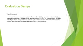 Evaluation Design
12
Overall Approach
In order to ensure evaluation and overall research credibility, as well as, internal validity, a
mixed methods approach was seen as the best methodological choice for this evaluation. As shown
in the figure above, triangulation was achieved by the implementation of multiple methodologies,
multiple data types, and multiple program participant groups evaluated.
 