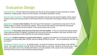 Evaluation Design
13
Program Records: The first leg of this evaluation was the use of various program records consisting of; student
evaluations, student grades, emails from the students, and academic graduation records.
External Expert Evaluation: The second leg of this evaluation was the use of an external subject matter expert.
Tim Boto (name used with permission) is the Assistant Director of Educational Technology & Distance Learning at
MCC.
Quantitative: Survey to Past Students: The third leg of this evaluation is a quantitative survey sent to 77 past
CSC230 students, of which 12 percent did respond. This survey was also used to solicit potential focus group
members. Due to limited time and response, a focus group session was not held.
Qualitative: A Case Study, Semi-Structure Interview with Past Student: In lieu of a planned focus group session,
a past student provided an insightful, qualitative semi-structured interview provided a case study narrative of her
experiences and journey in both CS230 and the web certificate program.
Qualitative: Student responses to a quick email request: A question was asked in an email sent by the professor
to students who had already taken CSC230, and were taking CST258 at the time. “Are you graduating, and what are
your plans?”
Self-Report: Professor Narrative: As already stated, I am both the evaluator and the professor of the CSC230
course. Self-report narratives can offer threat to internal validity to any study. However, at the same time, a self-
report can provide a lot of rich, detailed information, since the professor is the closest to the course details,
providing a history across all three semesters being evaluated.
 