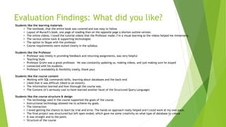 Evaluation Findings: What did you like?
16
Students like the learning materials
• The textbook, that the entire book was covered and was easy to follow
• Layout of Murach’s book, one page of reading than on the opposite page a shorten outline version.
• The online videos, I loved the tutorial videos that the Professor made; I’m a visual learning so the videos helped me immensely.
• The various online tools & supporting technologies
• The option to Skype with the professor
• Course requirements were stated clearly in the syllabus.
Students like the Professor
• Professor was timely in providing feedback and returning assignments, was very helpful
• Teaching Style
• Professor Gruhn was a great professor. He was constantly updating us, making videos, and just making sure he stayed
• connected with his students.
• Professor’s availability & flexibility (really, thank you)
Students like the course content
• Working with SQL commands/skills, learning about databases and the back-end
• Liked that it was difficult (liked to an extent).
• The information learned and how thorough the course was.
• The Content (it’s seriously cool to have learned another facet of the Structured Query Language)
Students like the course structure & design
• The technology used in the course supported the goals of the course.
• Instructional technology allowed me to achieve my goals.
• The interaction
• I loved getting the chance to learn by trial and error. The hands on approach really helped and I could work at my own pace.
• The final project was structured but left open ended, which gave me some creativity on what type of database to create
• It was straight and to the point.
• Structure of the course
 