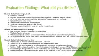 Evaluation Findings: What did you dislike?
17
Students dislike the learning materials
• Some book confusion
• I disliked the database administration portion of Murach’s book. Unlike the previous chapters
• we’re everything was written clearly, the last couple of chapters were very confusing.
• Uploaded files not being correct
• The textbook was sometimes not very helpful.
• Sometimes the exercises were not clear enough.
• The videos were unhelpful; they were very hard to view and read.
Students like the course structure & design
• How to present the work. Screenshots are very tedious
• The lack of ability to interact
• The discussion boards are hard to interact on without direction; this is not specific to only this class.
• Taking screenshots and putting them in word documents (screenshots were fine, but it was a pain to copy/paste them).
Students dislike the limited amount of time
• The last week of class was crammed and was not a full week.
• Too much to do at the end. Was expecting the last week to be a full week.
• Class is very fast paced because lot of learning materials got covered in small amount of time.
• I disliked the 8 week accelerated time frame for this class. Even though 1st semester HTML/CSS course was extremely hard
• I was able to get through with a lot of hard work and not feel rushed. I thought this semester even though the work
• was extremely hard I felt super rushed and wished we had more time to take certain chapters a bit more slowly.
 