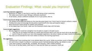 Evaluation Findings: What would you improve?
18
Learning materials suggestions
• Resolution on videos, it was hard to read the code being written sometimes
• The videos were hard to read. Perhaps a different resolution?
• To be honest, choose a different textbook (if it’s in your power, that is).
Course structure & design suggestions
• The syllabus encouraged discussions on the class discussion board, but I find it hard to interact without a reason.
• Finding more ways to encourage the discussions would benefit the class participation aspect.
• More interaction within groups of students and professor.
• At the beginning of the course, make sure the homework sheets align with the book.
Course length suggestions
• My only suggestion would be to lengthen from 8 weeks to maybe a 10 week course.
• That way we can explore this book at a slower pace because there’s just way too much info to be absorbed.
• And for those of us with no or very little database experience, the extra 2 weeks can make a world of difference.
• The class can be extended for few more weeks to enhance the learning experience.
No suggestions
• I honestly don’t have anything that I truly disliked about this course. Unlike my previous course in Database Design,
• this went more in depth. So where in a previous course I had learned about giving, say, Aliases to rows,
• I was used to doing it using MS SQL, not MySQL. But seriously, I didn’t dislike anything
• This is one of the best books I have had for a class and the videos are awesome. Great job
 