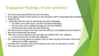Evaluation Findings: In one sentence
19
• This class was pretty difficult but very rewarding.
• If you apply yourself in this course you will truly gain A LOT of knowledge about databases
• Tough but fair
• I would describe this class as interesting and quite challenging.
• I’ve taken a few web course, and this was little challenging.
• This is a class where reading and keep up with the textbook
• and lectures really make the most difference.
• This class was fun (most of the time) and very difficult, but enlightening and important.
• Very hard working and fast paced.
• This class is who is looking to dive into SQL and enhance their own websites,
• or just to learn how to work with databases.
• This class was an eye opener to another facet of what my job will be like in the future
• (going to be a DBA, hopefully).
• I learned a lot, obviously will have to practice way more to really get it to stick
• This class was insanely hard!!!
 