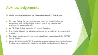 Acknowledgements
To all the people who helped me ‘do my homework’ – Thank you.
 Dr. Linda Paslov, for the class learning experience and final project
assignment with the flexibility to apply this to my context and
academic/professional goals.
 My EDLD 808 fellow students, it’s been a fun class.
 Prof. Richard Gnall, for allowing me to use my actual CSC230 class for this
project.
 Tim Boto, for doing an honest professional level evaluation of the CSC230
course design.
 Mostly, to all the past CSC230 students who participated in providing honest
feedback and continue to challenge me to be the best teacher I can be.
2
 