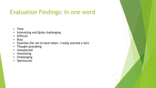 Evaluation Findings: In one word
20
• Time
• Interesting and Quite challenging
• Difficult
• Busy
• Essential (for me to have taken. I really learned a lot!)
• Thought-provoking
• Unexpected
• Interesting
• Challenging
• Spectacular
 