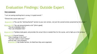 Evaluation Findings: Outside Expert
21
Tim’s Comments
“I am not seeing anything that is wrong, it is good overall.”
“Overall this course looks nice.”
(Appendix K1)“You use the ‘Getting Started” section to your own version, not just the canned version presented by the school.”
(Appendix K2) “You use announcements a lot” [this is good]
“You use embedded video.”
“Your use embedded links”
(Appendix K3) “Syllabus looks good, and provides the actual links to needed files for the course, and is high up on the syllabus.”
(Appendix K4) Course Content
“Has a roadmap in the front”
“You have videos in each module”
Laid out well, and consistent.
(Appendix K5) My Grades Section, he liked how they were organized.
 