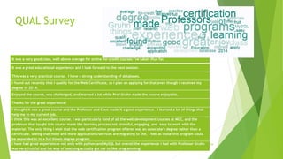 QUAL Survey
29
It was a very good class, well above average for online for-credit courses I've taken thus far.
It was a great educational experience and I look forward to the next session.
This was a very practical course. I have a strong understanding of databases.
I found out recently that I qualify for the Web Certificate, so I plan on applying for that even though I received my
degree in 2014.
Enjoyed the course, was challenged, and learned a lot while Prof Gruhn made the course enjoyable.
Thanks for the great experience!
I thought it was a great course and the Professor and Class made it a good experience. I learned a lot of things that
help me in my current job.
I think this was an excellent course. I was particularly fond of all the web development courses at MCC, and the
professor that taught this course made the learning process not stressful, engaging, and easy to work with the
material. The only thing I wish that the web certification program offered was an associate’s degree rather than a
certificate. seeing that more and more applications/services are migrating to the, I feel as those this program could
be expanded in to a full blown degree program
I have had great experiences not only with python and MySQL but overall the experience I had with Professor Gruhn
was very fruitful and his way of teaching actually got me to like programming!
 