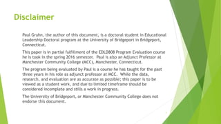 Disclaimer
Paul Gruhn, the author of this document, is a doctoral student in Educational
Leadership Doctoral program at the University of Bridgeport in Bridgeport,
Connecticut.
This paper is in partial fulfillment of the EDLD808 Program Evaluation course
he is took in the spring 2016 semester. Paul is also an Adjunct Professor at
Manchester Community College (MCC), Manchester, Connecticut.
The program being evaluated by Paul is a course he has taught for the past
three years in his role as adjunct professor at MCC. While the data,
research, and evaluation are as accurate as possible; this paper is to be
viewed as a student work, and due to limited timeframe should be
considered incomplete and stills a work in progress.
The University of Bridgeport, or Manchester Community College does not
endorse this document.
3
 