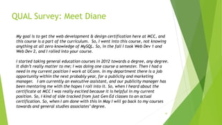 QUAL Survey: Meet Diane
30
My goal is to get the web development & design certification here at MCC, and
this course is a part of the curriculum. So, I went into this course, not knowing
anything at all zero knowledge of MySQL. So, in the fall I took Web Dev 1 and
Web Dev 2, and I rolled into your course.
I started taking general education courses in 2012 towards a degree, any degree.
It didn’t really matter to me; I was doing one course a semester. Then I had a
need in my current position I work at UConn. In my department there is a job
opportunity within the next probably year, for a publicity and marketing
manager. I am currently an executive assistant, and our publicity manager has
been mentoring me with the hopes I roll into it. So, when I heard about the
certificate at MCC I was really excited because it is helpful in my current
position. So, I kind of side tracked from just Gen Ed classes to an actual
certification. So, when I am done with this in May I will go back to my courses
towards and general studies associates’ degree.
 