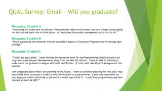 QUAL Survey: Email – Will you graduate?
31
Response: Student A
“I am going for a web tech certificate. I may however take a little break, not sure though and probably
not but a break feels nice to think about, as I only have the project management after this to do.”
Response: Student B
“I'll be graduating this semester with an associate’s degree in Computer Programming Technology (god
willing).”
Response: Student C
“Thanks for your email. I have finished all my course work for my Programming Certificate and I am
only one course (Project Management) away from the Web Certificate. I have to talk to advising to
make sure I can graduate in August with both certificates. If I can I will take Project Management this
summer.
I am undecided about what I am planning in the future. I want to continue teaching for now, but I may
eventually want to pursue a career in web development or programming. If you have any advice on
next steps for either self-study or job paths, I would appreciate it. I really love programming and have
learned so much at MCC.”
 