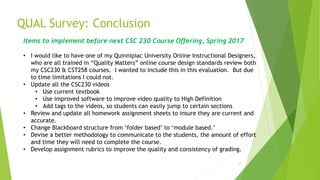 QUAL Survey: Conclusion
33
Items to implement before next CSC 230 Course Offering, Spring 2017
• I would like to have one of my Quinnipiac University Online Instructional Designers,
who are all trained in “Quality Matters” online course design standards review both
my CSC230 & CST258 courses. I wanted to include this in this evaluation. But due
to time limitations I could not.
• Update all the CSC230 videos
• Use current textbook
• Use improved software to improve video quality to High Definition
• Add tags to the videos, so students can easily jump to certain sections
• Review and update all homework assignment sheets to insure they are current and
accurate.
• Change Blackboard structure from ‘folder based’ to ‘module based.’
• Devise a better methodology to communicate to the students, the amount of effort
and time they will need to complete the course.
• Develop assignment rubrics to improve the quality and consistency of grading.
 