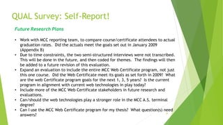 QUAL Survey: Self-Report!
35
Future Research Plans
• Work with MCC reporting team, to compare course/certificate attendees to actual
graduation rates. Did the actuals meet the goals set out in January 2009
(Appendix B)
• Due to time constraints, the two semi-structured interviews were not transcribed.
This will be done in the future, and then coded for themes. The findings will then
be added to a future revision of this evaluation.
• Expand an evaluation to include the entire MCC Web Certificate program, not just
this one course. Did the Web Certificate meet its goals as set forth in 2009? What
are the web Certificate program goals for the next 1, 3, 5 years? Is the current
program in alignment with current web technologies in play today?
• Include more of the MCC Web Certificate stakeholders in future research and
evaluations.
• Can/should the web technologies play a stronger role in the MCC A.S. terminal
degree?
• Can I use the MCC Web Certificate program for my thesis? What question(s) need
answers?
 