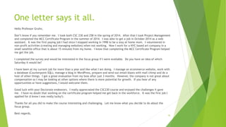 One letter says it all.
Hello Professor Gruhn,
Don’t know if you remember me. I took both CSC 230 and 258 in the spring of 2014. After that I took Project Management
and completed the MCC Certificate Program in the summer of 2014. I was able to get a job in October 2014 as a web
assistant. It was the first paying job I had since I stopped working in 1998 to be a stay at home mom. I volunteered in
non-profit activities (creating and managing websites) when not working. Now I work for a NYC based art company in a
small satellite office that is about 15 minutes from my home. I know that completing the MCC Certificate Program helped
me get the job.
I completed the survey and would be interested in the focus group if I were available. Do you have an idea of which
Saturday it would be?
I have been at my current job for more than a year and like what I am doing. I manage an ecommerce website, work with
a database (Counterpoint SQL), manage a blog in WordPress, prepare and send out email blasts with mail chimp and do a
host of other things. I got a great evaluation from my boss after just 3 months. However, the company is not great about
compensation so I may be looking at other options where there is more potential for growth. If you hear of any
opportunities or have suggestions, I would welcome them.
Good luck with your Doctorate endeavors. I really appreciated the CSC230 course and enjoyed the challenges it gave
me. I have no doubt that working on the certificate program helped me get back in the workforce. It was the first job I
applied for (I know I was really lucky!).
Thanks for all you did to make the course interesting and challenging. Let me know what you decide to do about the
focus group.
Best regards,
36
 