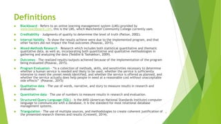 Definitions
 Blackboard – Refers to an online learning management system (LMS) provided by
www.blackboard.com, this is the LMS, which Manchester Community College currently uses.
 Creditability – Judgments of quality to determine the level of truth (Patton, 2002).
 Internal Validity – To show the results achieve were due to the implemented program, and that
other factors did not impact the final outcomes (Posavac, 2015).
 Mixed-Methods Research – Research which includes both statistical quantitative and thematic
qualitative data, as well as, incorporating both quantitative and qualitative methodologies in
gathering and analyzing the data (Teddlie & Tashakkori, 2009).
 Outcomes – The realized results/outputs achieved because of the implementation of the program
being evaluated (Posavac, 2015).
 Program Evaluation – “Is a collection of methods, skills, and sensitivities necessary to determine
whether a human service is needed and likely to be used, whether the service is sufficiently
intensive to meet the unmet needs identified, and whether the service is offered as planned, and
whether the service actually does help people in need at a reasonable cost without unacceptable
side effects” (Posavac, 2015)
 Qualitative data – The use of words, narrative, and story to measure results in research and
evaluation.
 Quantitative data – The use of numbers to measure results in research and evaluation.
 Structured Query Language (SQL) – Is the ANSI (American National Standards Institute) computer
language to communicate with a database, it is the standard for most relational database
management systems.
 Triangulation – The use of multiple sources, and methodologies to create coherent justification of
the presented research themes and results (Creswell, 2014).
4
 