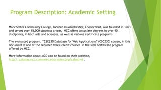 Program Description: Academic Setting
6
Manchester Community College, located in Manchester, Connecticut, was founded in 1963
and serves over 15,000 students a year. MCC offers associate degrees in over 40
disciplines, in both arts and sciences, as well as various certificate programs.
The evaluated program, “CSC230 Database for Web Applications” (CSC230) course, in this
document is one of the required three credit courses in the web certificate program
offered by MCC.
More information about MCC can be found on their website,
http://catalog.mcc.commnet.edu/index.php?catoid=6 .
 
