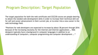 Program Description: Target Population
7
The target population for both the web certificate and CSC230 course are people desiring
to obtain the needed web development skills in order to increase their technical skill set
for self and career advancement in their current job, or to enter into a new career in the
web technology field.
“Positions for web developers are expected to increase by about 38 percent through 2016
because of the increasing necessity for the internet and internet applications … Web
designers typically have a background in computer languages in addition to an
understanding of computers, computer programming and computer development … “
 
