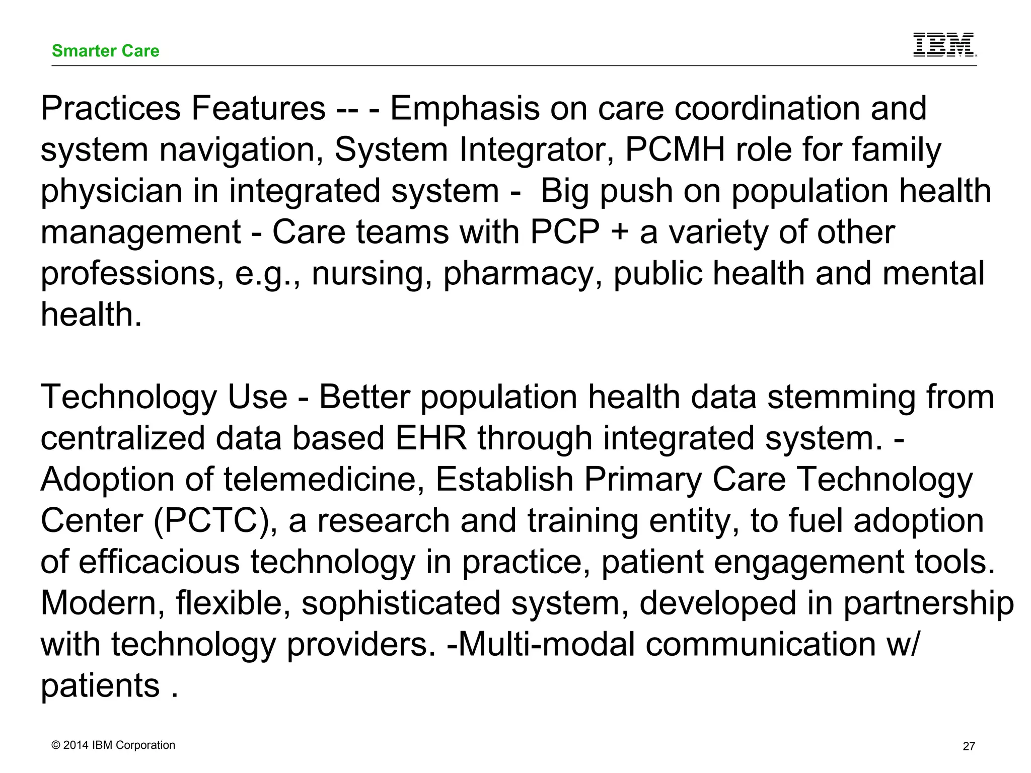 Smarter Care 
Practices Features -- - Emphasis on care coordination and 
system navigation, System Integrator, PCMH role for family 
physician in integrated system - Big push on population health 
management - Care teams with PCP + a variety of other 
professions, e.g., nursing, pharmacy, public health and mental 
health. 
Technology Use - Better population health data stemming from 
centralized data based EHR through integrated system. - 
Adoption of telemedicine, Establish Primary Care Technology 
Center (PCTC), a research and training entity, to fuel adoption 
of efficacious technology in practice, patient engagement tools. 
Modern, flexible, sophisticated system, developed in partnership 
with technology providers. -Multi-modal communication w/ 
patients . 
© 2014 IBM Corporation 27 
 