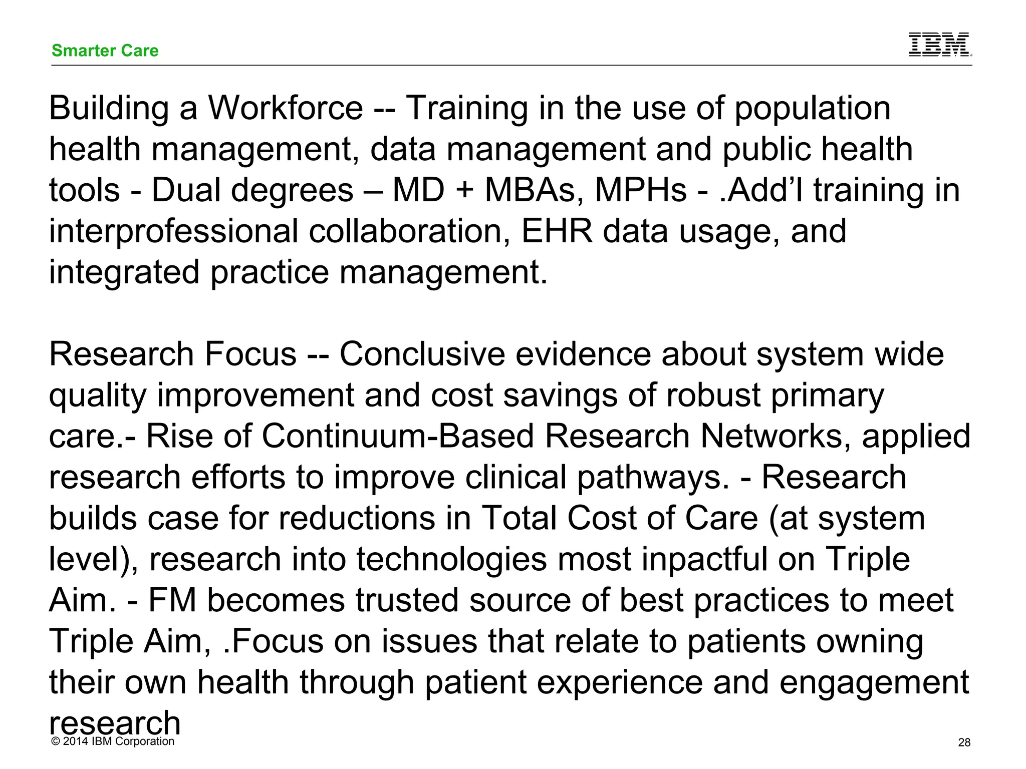 Smarter Care 
Building a Workforce -- Training in the use of population 
health management, data management and public health 
tools - Dual degrees – MD + MBAs, MPHs - .Add’l training in 
interprofessional collaboration, EHR data usage, and 
integrated practice management. 
Research Focus -- Conclusive evidence about system wide 
quality improvement and cost savings of robust primary 
care.- Rise of Continuum-Based Research Networks, applied 
research efforts to improve clinical pathways. - Research 
builds case for reductions in Total Cost of Care (at system 
level), research into technologies most inpactful on Triple 
Aim. - FM becomes trusted source of best practices to meet 
Triple Aim, .Focus on issues that relate to patients owning 
their own health through patient experience and engagement 
research 
© 2014 IBM Corporation 28 
 